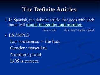 The Definite Articles: 
 In Spanish, the definite article that goes with each 
noun will match its gender and number. 
(masc or fem) (how many= singular or plural) 
 EXAMPLE 
Los sombreros = the hats 
Gender : masculine 
Number : plural 
LOS is correct. 
 