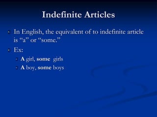 Indefinite Articles 
 In English, the equivalent of to indefinite article 
is “a” or “some.” 
 Ex: 
 A girl, some girls 
 A boy, some boys 
 
