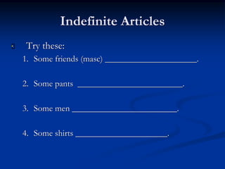Indefinite Articles 
 Try these: 
1. Some friends (masc) _____________________. 
2. Some pants ________________________. 
3. Some men ________________________. 
4. Some shirts _____________________. 
 