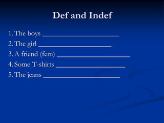 Def and Indef 
1. The boys _____________________ 
2. The girl ____________________ 
3. A friend (fem) ____________________ 
4. Some T-shirts ___________________ 
5. The jeans _____________________ 
 