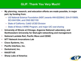 GLIF: Thank You Very Much! My planning, research, and education efforts are made possible, in major part, by funding from:   US National Science Foundation (NSF) awards  ANI-0225642,  EIA-0115809, SCI-0441094, and CNS 0821155  State of California, Calit2 UCSD Division State of Illinois I-WIRE Program, and major UIC cost sharing University of Illinois at Chicago, Argonne National Laboratory, and Northwestern University for StarLight networking and management National Lambda Rail, Pacific Wave and CENIC NTT Network Innovations Lab Cisco Systems, Inc. Pacific Interface, Inc. Darkstrand, Inc. KAUST-US Sharp Labs of America 