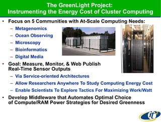 The GreenLight Project:  Instrumenting the Energy Cost of Cluster Computing Focus on 5 Communities with At-Scale Computing Needs: Metagenomics Ocean Observing Microscopy  Bioinformatics Digital Media Goal: Measure, Monitor, & Web Publish  Real-Time Sensor Outputs Via Service-oriented Architectures Allow Researchers Anywhere To Study Computing Energy Cost Enable Scientists To Explore Tactics For Maximizing Work/Watt Develop Middleware that Automates Optimal Choice  of Compute/RAM Power Strategies for Desired Greenness 