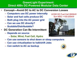 GreenLight Experiment: Direct 400v DC-Powered Modular Data Center  Concept—Avoid DC to AC to DC Conversion Losses Computers use DC power internally Solar and fuel cells produce DC Both plug into the AC power grid Can we use DC directly? Scalable/Distributable? DC Generation Can Be Intermittent  Depends on source  Solar, Wind, Fuel Cell, Hydro Can use sensors to shut down or sleep computers Can use virtualization to halt/shift Jobs Can switch to AC as backup UCSD DC Fuel Cell 2800kW Sun MDC <100-200kW 