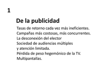 1
De la publicidad
Tasas de retorno cada vez más ineficientes.
Campañas más costosas, más concurrentes.
La desconexión del elector
Sociedad de audiencias múltiples
y atención limitada.
Pérdida de peso hegemónico de la TV.
Multipantallas.
 