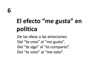 6
El efecto “me gusta” en
política
De las ideas a las emociones.
Del “te creo” al “me gusta”.
Del “te sigo” al “te comparto”.
Del “te voto” al “me voto”.
 