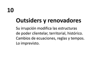 10
Outsiders y renovadores
Su irrupción modifica las estructuras
de poder clientelar, territorial, histórico.
Cambios de ecuaciones, reglas y tempos.
Lo imprevisto.
 