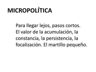 MICROPOLÍTICA
Para llegar lejos, pasos cortos.
El valor de la acumulación, la
constancia, la persistencia, la
focalización. El martillo pequeño.
 