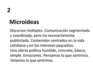 2
Microideas
Discursos múltiples. Comunicación segmentada
y coordinada, pero no necesariamente
publicitada. Contenidos centrados en la vida
cotidiana y en los intereses pequeños.
Una oferta política humilde, concreta, básica,
simple. Emociones. Pensamos lo que sentimos.
Votamos lo que sentimos.
 