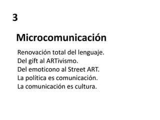 3
Microcomunicación
Renovación total del lenguaje.
Del gift al ARTivismo.
Del emoticono al Street ART.
La política es comunicación.
La comunicación es cultura.
 