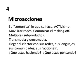 4
Microacciones
Se “comunica” lo que se hace. ACTivismo.
Movilizar redes. Comunicar el making off.
Múltiples subproductos.
Transmedia y crossmedia.
Llegar al elector con sus redes, sus lenguajes,
sus comunidades, sus “acciones”.
¿Qué estás haciendo? ¿Qué estás pensando?
 