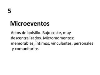 5
Microeventos
Actos de bolsillo. Bajo coste, muy
descentralizados. Micromomentos:
memorables, íntimos, vinculantes, personales
y comunitarios.
 