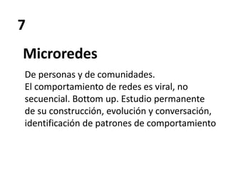7
Microredes
De personas y de comunidades.
El comportamiento de redes es viral, no
secuencial. Bottom up. Estudio permanente
de su construcción, evolución y conversación,
identificación de patrones de comportamiento
 