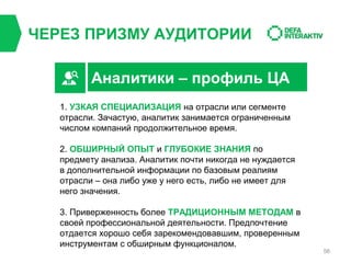 ЧЕРЕЗ ПРИЗМУ АУДИТОРИИ
Аналитики – профиль ЦА
1. УЗКАЯ СПЕЦИАЛИЗАЦИЯ на отрасли или сегменте
отрасли. Зачастую, аналитик занимается ограниченным
числом компаний продолжительное время.
2. ОБШИРНЫЙ ОПЫТ и ГЛУБОКИЕ ЗНАНИЯ по
предмету анализа. Аналитик почти никогда не нуждается
в дополнительной информации по базовым реалиям
отрасли – она либо уже у него есть, либо не имеет для
него значения.
3. Приверженность более ТРАДИЦИОННЫМ МЕТОДАМ в
своей профессиональной деятельности. Предпочтение
отдается хорошо себя зарекомендовавшим, проверенным
инструментам с обширным функционалом.

56

 
