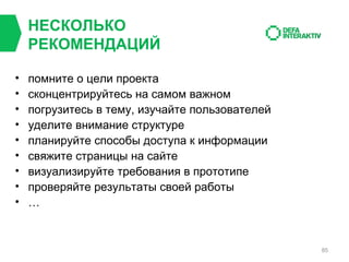 НЕСКОЛЬКО
РЕКОМЕНДАЦИЙ
•
•
•
•
•
•
•
•
•

помните о цели проекта
сконцентрируйтесь на самом важном
погрузитесь в тему, изучайте пользователей
уделите внимание структуре
планируйте способы доступа к информации
свяжите страницы на сайте
визуализируйте требования в прототипе
проверяйте результаты своей работы
…

85

 