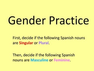 Gender Practice
First, decide if the following Spanish nouns
are Singular or Plural.
Then, decide if the following Spanish
nouns are Masculine or Feminine.
 