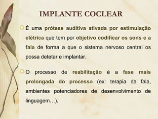IMPLANTE COCLEAR
É uma prótese auditiva ativada por estimulação
elétrica que tem por objetivo codificar os sons e a
fala de forma a que o sistema nervoso central os
possa detetar e implantar.

O processo de reabilitação é a fase mais
prolongada do processo (ex: terapia da fala,
ambientes potenciadores de desenvolvimento de
linguagem…).
 