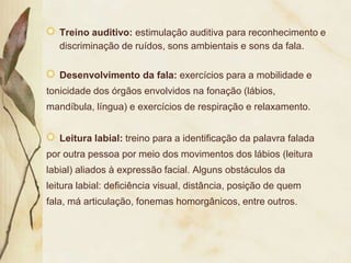 Treino auditivo: estimulação auditiva para reconhecimento e
   discriminação de ruídos, sons ambientais e sons da fala.

   Desenvolvimento da fala: exercícios para a mobilidade e
tonicidade dos órgãos envolvidos na fonação (lábios,
mandíbula, língua) e exercícios de respiração e relaxamento.


   Leitura labial: treino para a identificação da palavra falada
por outra pessoa por meio dos movimentos dos lábios (leitura
labial) aliados à expressão facial. Alguns obstáculos da
leitura labial: deficiência visual, distância, posição de quem
fala, má articulação, fonemas homorgânicos, entre outros.
 