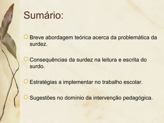 Sumário:

 Breve abordagem teórica acerca da problemática da
 surdez.

 Consequências da surdez na leitura e escrita do
 surdo.

 Estratégias a implementar no trabalho escolar.

 Sugestões no domínio da intervenção pedagógica.
 