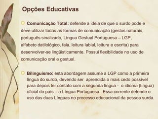 Opções Educativas

   Comunicação Total: defende a ideia de que o surdo pode e
deve utilizar todas as formas de comunicação (gestos naturais,
português sinalizado, Língua Gestual Portuguesa – LGP,
alfabeto datilológico, fala, leitura labial, leitura e escrita) para
desenvolver-se lingüisticamente. Possui flexibilidade no uso de
comunicação oral e gestual.


   Bilinguismo: esta abordagem assume a LGP como a primeira
   língua do surdo, devendo ser aprendida o mais cedo possível
   para depois ter contato com a segunda língua - o idioma (língua)
   oficial do país – a Língua Portuguesa. Essa corrente defende o
   uso das duas Línguas no processo educacional da pessoa surda.
 