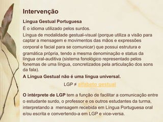 Intervenção
Língua Gestual Portuguesa
É o idioma utilizado pelos surdos.
Língua de modalidade gestual-visual (porque utiliza a visão para
captar a mensagem e movimentos das mãos e expressões
corporal e facial para se comunicar) que possui estrutura e
gramática própria, tendo a mesma denominação e status da
língua oral-auditiva (sistema fonológico representado pelos
fonemas de uma língua, concretizados pela articulação dos sons
da fala).
A Língua Gestual não é uma língua universal.
                    LGP ≠ alfabeto gestual

O intérprete de LGP tem a função de facilitar a comunicação entre
o estudante surdo, o professor e os outros estudantes da turma,
interpretando a mensagem recebida em Língua Portuguesa oral
e/ou escrita e convertendo-a em LGP e vice-versa.
 