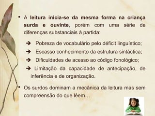 •   A leitura inicia-se da mesma forma na criança
    surda e ouvinte, porém com uma série de
    diferenças substanciais à partida:

     Pobreza de vocabulário pelo déficit linguístico;
     Escasso conhecimento da estrutura sintáctica;
     Dificuldades de acesso ao código fonológico;
     Limitação da capacidade de antecipação, de
     inferência e de organização.

•   Os surdos dominam a mecânica da leitura mas sem
    compreensão do que lêem…
 