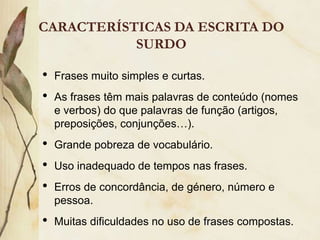 CARACTERÍSTICAS DA ESCRITA DO
           SURDO

•   Frases muito simples e curtas.
•   As frases têm mais palavras de conteúdo (nomes
    e verbos) do que palavras de função (artigos,
    preposições, conjunções…).
•   Grande pobreza de vocabulário.
•   Uso inadequado de tempos nas frases.
•   Erros de concordância, de género, número e
    pessoa.
•   Muitas dificuldades no uso de frases compostas.
 