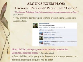 ALGUNS EXEMPLOS:
   Escrever: Para quê? Para quem? Como?
  “Eu chamar Telefonar bombeiro vai chegar as pessoas andar o fogo.”
 (aluno, 15 anos)

 = Vou chamar o bombeiro pelo telefone e vão chegar pessoas para
 apagar o fogo.




“Bom dia! Sim, falto porque exame também apresentar.
Desculpa, esqueço disser.” (Formador, adulto)
= Bom dia! Sim, falto, porque tenho exame e vou apresentar um
trabalho. Desculpa, esqueci-me de dizer.
 