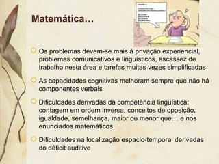 Matemática…


 Os problemas devem-se mais à privação experiencial,
 problemas comunicativos e linguísticos, escassez de
 trabalho nesta área e tarefas muitas vezes simplificadas

 As capacidades cognitivas melhoram sempre que não há
 componentes verbais

 Dificuldades derivadas da competência linguística:
 contagem em ordem inversa, conceitos de oposição,
 igualdade, semelhança, maior ou menor que… e nos
 enunciados matemáticos

 Dificuldades na localização espacio-temporal derivadas
 do déficit auditivo
 