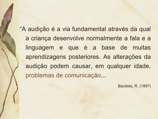 “A audição é a via fundamental através da qual
  a criança desenvolve normalmente a fala e a
  linguagem e que é a base de muitas
  aprendizagens posteriores. As alterações da
  audição podem causar, em qualquer idade,
  problemas de comunicação...
                                  Bautista, R. (1997)
 