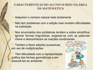 CARACTERÍSTICAS DO ALUNO SURDO NA ÁREA
             DA MATEMÁTICA

  Adquirem o número natural mais lentamente

  Não tem problemas com a adição mas revelam dificuldades
  na subtração

  Nos enunciados dos problemas tendem a sobre simplificar,
  ignorar formas linguísticas, enganar-se com as palavras-
  chave e desconhecem as orações condicionais

  Tendem a fazer adições sucessivas
em vez de multiplicações

   Têm dificuldade com a representação
gráfica das formas geométricas e em
associá-las ao ambiente
 