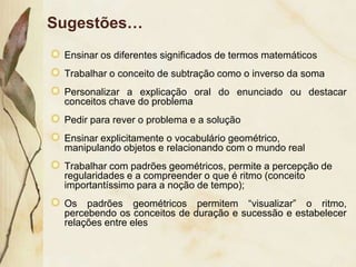 Sugestões…
 Ensinar os diferentes significados de termos matemáticos
 Trabalhar o conceito de subtração como o inverso da soma
 Personalizar a explicação oral do enunciado ou destacar
 conceitos chave do problema
 Pedir para rever o problema e a solução
 Ensinar explicitamente o vocabulário geométrico,
 manipulando ​objetos e relacionando com o mundo real
 Trabalhar com padrões geométricos, permite a percepção de
 regularidades e a compreender o que é ritmo (conceito
 importantíssimo para a noção de tempo);
 Os padrões geométricos permitem “visualizar” o ritmo,
 percebendo os conceitos de duração e sucessão e estabelecer
 relações entre eles
 