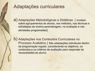 Adaptações curriculares

a) Adaptações Metodológicas e Didáticas           ( Incidem
   sobre agrupamentos de alunos, nos métodos, nas técnicas e
   estratégias de ensino-aprendizagem, na avaliação e nas
   atividades programadas)


b) Adaptações nos Conteúdos Curriculares no
   Processo Avaliativo ( São adaptações individuais dentro
   da programação regular, considerando os objetivos, os
   conteúdos e os critérios de avaliação para responder às
   necessidades do aluno)
 