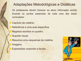 Adaptações Metodológicas e Didáticas
Os professores devem fornecer ao aluno informação escrita
focando os pontos essenciais de cada uma das áreas
curriculares:

Capítulo da matéria.
Referência a uma aula específica.
Registos escritos no quadro.
Suporte visual.
Resumos e/ou esquemas da matéria.
Imagens.
Expressões corporais e faciais …
 