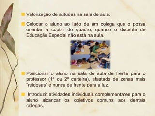 Valorização de atitudes na sala de aula.

Colocar o aluno ao lado de um colega que o possa
orientar a copiar do quadro, quando o docente de
Educação Especial não está na aula.




Posicionar o aluno na sala de aula de frente para o
professor (1ª ou 2ª carteira), afastado de zonas mais
“ruidosas” e nunca de frente para a luz.

 Introduzir atividades individuais complementares para o
aluno alcançar os objetivos comuns aos demais
colegas.
 