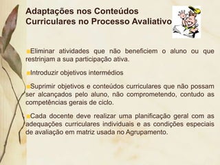 Adaptações nos Conteúdos
Curriculares no Processo Avaliativo


  Eliminar atividades que não beneficiem o aluno ou que
restrinjam a sua participação ativa.

 Introduzir objetivos intermédios

 Suprimir objetivos e conteúdos curriculares que não possam
ser alcançados pelo aluno, não comprometendo, contudo as
competências gerais de ciclo.

 Cada docente deve realizar uma planificação geral com as
adequações curriculares individuais e as condições especiais
de avaliação em matriz usada no Agrupamento.
 