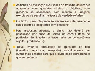 As fichas de avaliação e/ou fichas de trabalho devem ser
adaptadas com questões diretas e objetivas, com
glossário se necessário, com recurso à imagem,
exercícios de escolha múltipla e de verdadeiro/falso...

Os textos para interpretação devem ser criteriosamente
selecionados e adaptados com glossário.

Nas respostas abertas, o aluno não deverá ser
penalizado por erros de forma na escrita (falta de
partículas de ligação na frase, falta de concordância
sujeito - predicado ...).

 Deve evitar-se formulação de questões do tipo
(identifica, relaciona, interpreta) substituindo-as por
outras mais simples para que o aluno saiba claramente o
que se pretende.
 