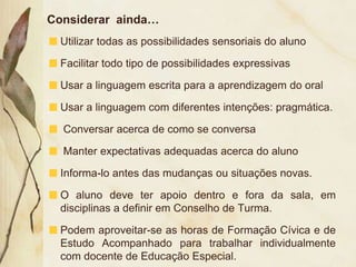 Considerar ainda…
  Utilizar todas as possibilidades sensoriais do aluno

  Facilitar todo tipo de possibilidades expressivas

  Usar a linguagem escrita para a aprendizagem do oral

  Usar a linguagem com diferentes intenções: pragmática.

  Conversar acerca de como se conversa

  Manter expectativas adequadas acerca do aluno

  Informa-lo antes das mudanças ou situações novas.

  O aluno deve ter apoio dentro e fora da sala, em
  disciplinas a definir em Conselho de Turma.

  Podem aproveitar-se as horas de Formação Cívica e de
  Estudo Acompanhado para trabalhar individualmente
  com docente de Educação Especial.
 