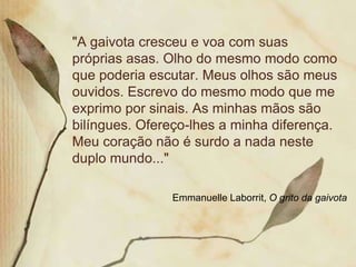 "A gaivota cresceu e voa com suas
próprias asas. Olho do mesmo modo como
que poderia escutar. Meus olhos são meus
ouvidos. Escrevo do mesmo modo que me
exprimo por sinais. As minhas mãos são
bilíngues. Ofereço-lhes a minha diferença.
Meu coração não é surdo a nada neste
duplo mundo..."

               Emmanuelle Laborrit, O grito da gaivota
 
