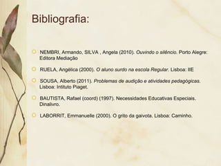 Bibliografia:

 NEMBRI, Armando, SILVA , Angela (2010). Ouvindo o silêncio. Porto Alegre:
 Editora Mediação

 RUELA, Angélica (2000). O aluno surdo na escola Regular. Lisboa: IIE

 SOUSA, Alberto (2011). Problemas de audição e atividades pedagógicas.
 Lisboa: Intituto Piaget.

 BAUTISTA, Rafael (coord) (1997). Necessidades Educativas Especiais.
 Dinalivro.

 LABORRIT, Emmanuelle (2000). O grito da gaivota. Lisboa: Caminho.
 