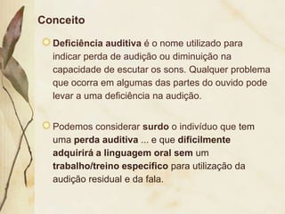 Conceito

  Deficiência auditiva é o nome utilizado para
  indicar perda de audição ou diminuição na
  capacidade de escutar os sons. Qualquer problema
  que ocorra em algumas das partes do ouvido pode
  levar a uma deficiência na audição.


  Podemos considerar surdo o indivíduo que tem
  uma perda auditiva ... e que dificilmente
  adquirirá a linguagem oral sem um
  trabalho/treino específico para utilização da
  audição residual e da fala.
 
