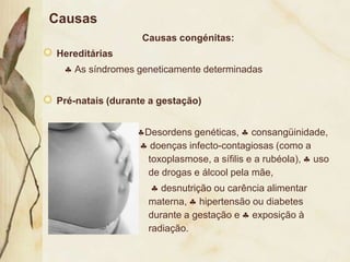 Causas
                  Causas congénitas:
Hereditárias
   As síndromes geneticamente determinadas


Pré-natais (durante a gestação)


                  Desordens genéticas, consangüinidade,
                    doenças infecto-contagiosas (como a
                   toxoplasmose, a sífilis e a rubéola), uso
                   de drogas e álcool pela mãe,
                      desnutrição ou carência alimentar
                   materna, hipertensão ou diabetes
                   durante a gestação e exposição à
                   radiação.
 
