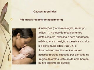 Causas adquiridas:


Pós-natais (depois do nascimento)


               Infecções (como meningite, sarampo,
              otites…),    o uso de medicamentos
              ototóxicos em excesso e sem orientação
              médica,     a exposição excessiva a ruídos
              e a sons muito altos (Pair),     o
              traumatismo craniano e         o trauma
              acústico (surdez causada por pancada na
              região da orelha, estouro de uma bomba
              ou tiro próximo do ouvido)
 