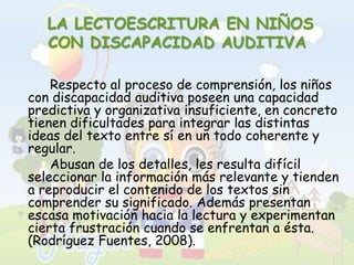  LA LECTOESCRITURA EN NIÑOS CON DISCAPACIDAD AUDITIVA		Respecto al proceso de comprensión, los niños con discapacidad auditiva poseen una capacidad predictiva y organizativa insuficiente, en concreto tienen dificultades para integrar las distintas ideas del texto entre sí en un todo coherente y regular. 		Abusan de los detalles, les resulta difícil seleccionar la información más relevante y tienden a reproducir el contenido de los textos sin comprender su significado. Además presentan escasa motivación hacia la lectura y experimentan cierta frustración cuando se enfrentan a ésta. (Rodríguez Fuentes, 2008).