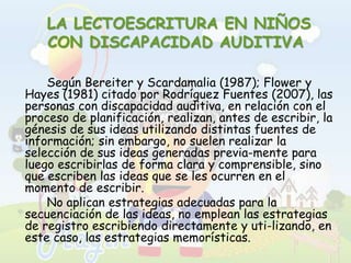  LA LECTOESCRITURA EN NIÑOS CON DISCAPACIDAD AUDITIVA		Según Bereiter y Scardamalia (1987); Flower y Hayes (1981) citado por Rodríguez Fuentes (2007), las personas con discapacidad auditiva, en relación con el proceso de planificación, realizan, antes de escribir, la génesis de sus ideas utilizando distintas fuentes de información; sin embargo, no suelen realizar la selección de sus ideas generadas previa­mente para luego escribirlas de forma clara y comprensible, sino que escriben las ideas que se les ocurren en el momento de escribir. 		No aplican estrategias adecuadas para la secuenciación de las ideas, no emplean las estrategias de registro escribiendo directamente y uti­lizando, en este caso, las estrategias memorísticas. 