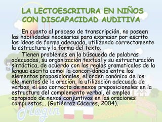  LA LECTOESCRITURA EN NIÑOS CON DISCAPACIDAD AUDITIVAEn cuanto al proceso de transcripción, no poseen las habilidades necesarias para expresar por escrito las ideas de forma adecuada, utilizando correctamente la estructura y la forma del texto. 		Tienen problemas en la búsqueda de palabras adecuadas, su organización textual y su estructuración sintáctica, de acuerdo con las reglas gramaticales de la lengua escrita como: la concor­dancia entre los elementos proposicionales, el orden canónico de los ele­mentos de la oración, la utilización adecuada de verbos, el uso correcto de nexos preposicionales en la estructura del complemento verbal, el empleo apropiado de nexos conjuntivos en las oraciones compuestas... (Gutiérrez Cáceres, 2004).