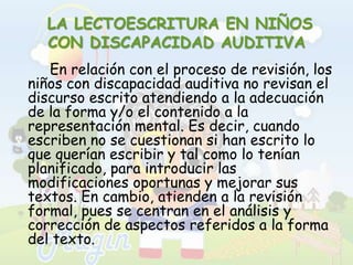  LA LECTOESCRITURA EN NIÑOS CON DISCAPACIDAD AUDITIVAEn relación con el proceso de revisión, los niños con discapacidad auditiva no revisan el discurso escrito atendiendo a la adecuación de la forma y/o el contenido a la representación mental. Es decir, cuando escriben no se cuestionan si han escrito lo que querían escribir y tal como lo tenían planificado, para introducir las modificaciones oportunas y mejorar sus textos. En cambio, atienden a la revisión formal, pues se centran en el análisis y corrección de aspectos referidos a la forma del texto.