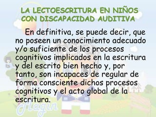  LA LECTOESCRITURA EN NIÑOS CON DISCAPACIDAD AUDITIVA		En definitiva, se puede decir, que no poseen un conocimiento adecuado y/o suficiente de los procesos cognitivos implicados en la escritura y del escrito bien hecho y, por tanto, son incapaces de regular de forma consciente dichos procesos cognitivos y el acto global de la escritura.