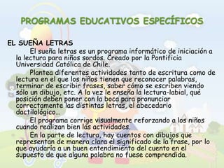 PROGRAMAS EDUCATIVOS ESPECÍFICOSEL SUEÑA LETRAS		El sueña letras es un programa informático de iniciación a la lectura para niños sordos. Creado por la Pontificia Universidad Católica de Chile.		Plantea diferentes actividades tanto de escritura como de lectura en el que los niños tienen que reconocer palabras, terminar de escribir frases, saber cómo se escriben viendo sólo un dibujo, etc. A la vez le enseña la lectura-labial, qué posición deben poner con la boca para pronunciar correctamente las distintas letras, el abecedario dactilológico…		El programa corrige visualmente reforzando a los niños cuando realizan bien las actividades. 		En la parte de lectura, hay cuentos con dibujos que representan de manera clara el significado de la frase, por lo que ayudaría a un buen entendimiento del cuento en el supuesto de que alguna palabra no fuese comprendida. 