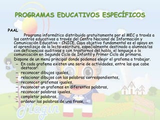 PROGRAMAS EDUCATIVOS ESPECÍFICOSPAAL		Programa informático distribuido gratuitamente por el MEC a través a los centros educativos a través del Centro Nacional de Información y Comunicación Educativa – CNICE. Cuyo objetivo fundamental es el apoyo en el aprendizaje de la lecto-escritura, especialmente destinado a alumnos/as con deficiencias auditivas o con trastornos del habla, el lenguaje o la comunicación en Segundo Ciclo de Infantil y Primer Ciclo de primaria.	Dispone de un menú principal donde podemos elegir el grafema a trabajar. En cada grafema existen una serie de actividades, entre las que cabe destacar: reconocer dibujos iguales, relacionar dibujos con las palabras correspondientes, reconocer grafemas iguales, reconocer un grafemas en diferentes palabras, reconocer palabras iguales, completar palabras, ordenar las palabras de una frase, ... 