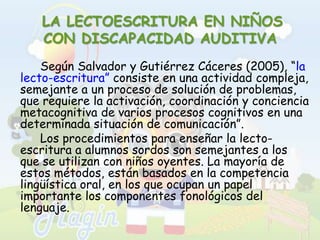LA LECTOESCRITURA EN NIÑOS CON DISCAPACIDAD AUDITIVA		Según Salvador y Gutiérrez Cáceres (2005), “la lecto-escritura” consiste en una actividad compleja, semejante a un proceso de solución de problemas, que requiere la activación, coordinación y conciencia metacognitiva de varios procesos cognitivos en una determinada situación de comunicación”.		Los procedimientos para enseñar la lecto-escritura a alumnos sordos son semejantes a los que se utilizan con niños oyentes. La mayoría de estos métodos, están basados en la competencia lingüística oral, en los que ocupan un papel importante los componentes fonológicos del lenguaje.